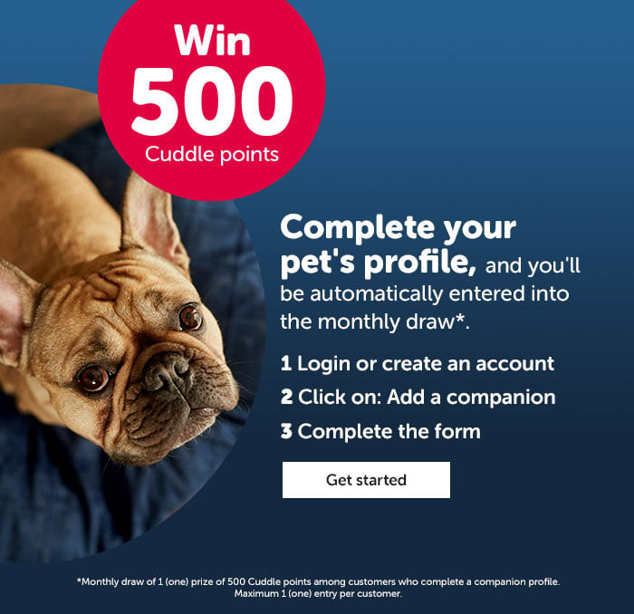 Win 500 Cuddle points! Complete your pet's profile, and you'll be automatically entered into the monthly draw*
                WIN 500 Cuddle points
                1. Login or create an account
                2. Click on Add a companion
                3. Complete the form
                CTA: Get started
                
                *Monthly draw of 1 (one) prize of 500 Cuddle points among customers who complete a companion profile. Maximum 1 (one) entry per customer. Companion profile available for cats and dogs only.